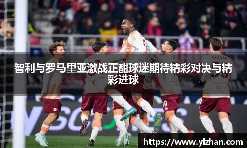 智利与罗马里亚激战正酣球迷期待精彩对决与精彩进球